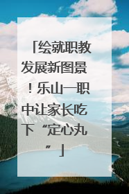 绘就职教发展新图景！乐山一职中让家长吃下“定心丸”