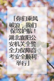 你们乘风破浪，我们保驾护航！湖北襄阳公安机关全警全力保障高考安全顺利举行
