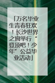 万名毕业生青春狂欢！长沙世界之窗举行“登顶吧！少年”公益毕业活动