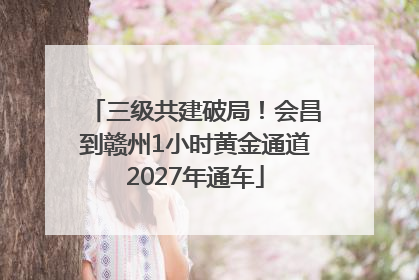 三级共建破局！会昌到赣州1小时黄金通道2027年通车
