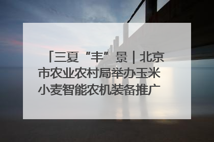 三夏“丰”景｜北京市农业农村局举办玉米小麦智能农机装备推广“田间日”活动