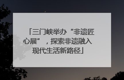 三门峡举办“非遗匠心展”，探索非遗融入现代生活新路径