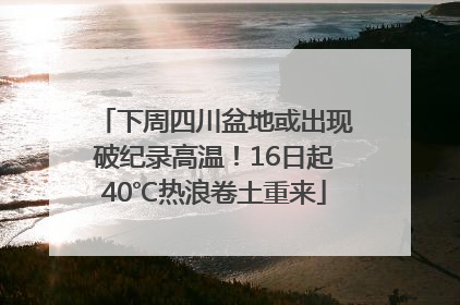 下周四川盆地或出现破纪录高温！16日起40℃热浪卷土重来
