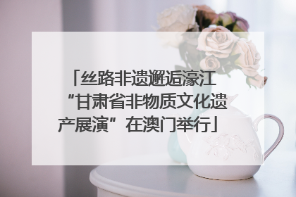 丝路非遗邂逅濠江 “甘肃省非物质文化遗产展演”在澳门举行