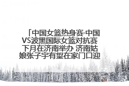 中国女篮热身赛·中国VS波黑国际女篮对抗赛下月在济南举办 济南姑娘张子宇有望在家门口迎来国家队首秀