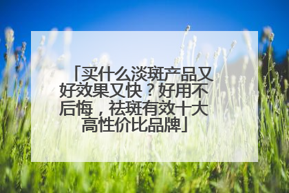 买什么淡斑产品又好效果又快？好用不后悔，祛斑有效十大高性价比品牌