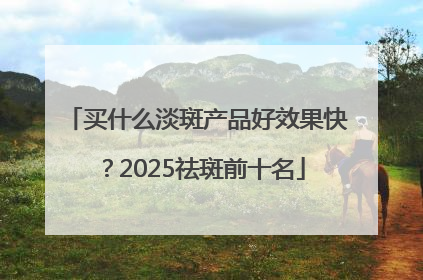 买什么淡斑产品好效果快？2025祛斑前十名