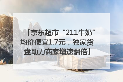京东超市“211牛奶”均价便宜1.7元，独家货盘助力商家增速翻倍