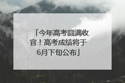 今年高考圆满收官！高考成绩将于6月下旬公布