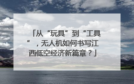 从“玩具”到“工具”，无人机如何书写江西低空经济新篇章？