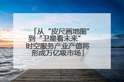 从“皮尺画地图”到“卫星看未来” 时空服务产业产值将形成万亿级市场