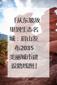 从东坡故里到生态名城：眉山发布2035美丽城市建设路线图