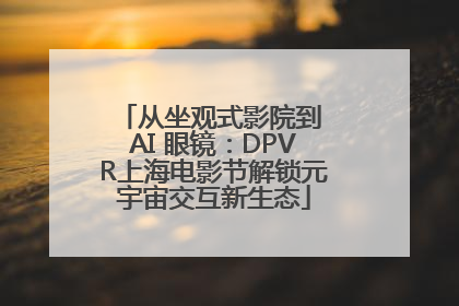 从坐观式影院到 AI 眼镜：DPVR上海电影节解锁元宇宙交互新生态