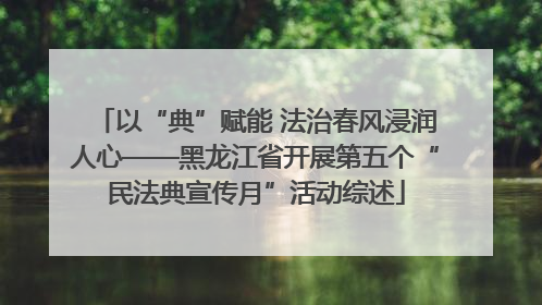 以“典”赋能 法治春风浸润人心——黑龙江省开展第五个“民法典宣传月”活动综述