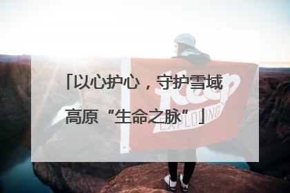 以心护心，守护雪域高原“生命之脉”