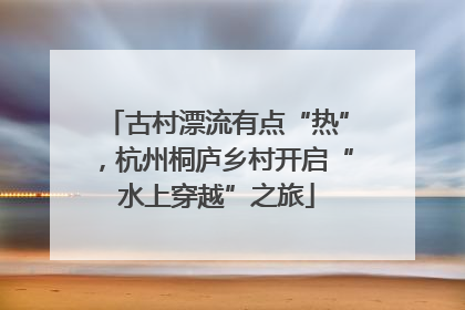 古村漂流有点“热”，杭州桐庐乡村开启“水上穿越”之旅