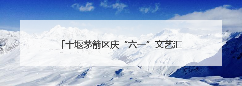 十堰茅箭区庆“六一”文艺汇演暨五育并举成果展圆满落幕