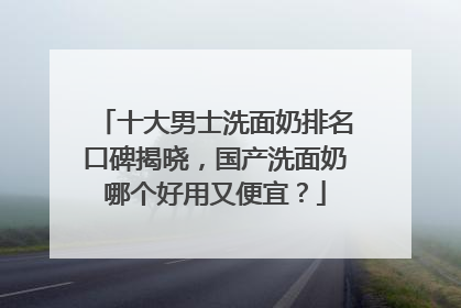 十大男士洗面奶排名口碑揭晓，国产洗面奶哪个好用又便宜？