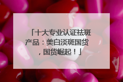 十大专业认证祛斑产品：美白淡斑国货，国货崛起！