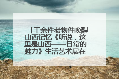 千余件老物件唤醒山西记忆《听说，这里是山西——日常的魅力》生活艺术展在忻州市图书馆开展
