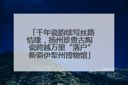 千年瓷韵续写丝路情缘，扬州珍贵古陶瓷跨越万里“落户”新疆伊犁州博物馆