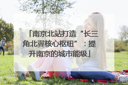 南京北站打造“长三角北翼核心枢纽”：提升南京的城市能级