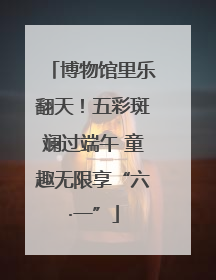 博物馆里乐翻天！五彩斑斓过端午 童趣无限享“六·一”