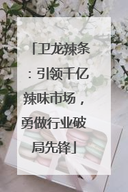 卫龙辣条：引领千亿辣味市场，勇做行业破局先锋