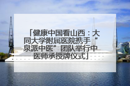 健康中国看山西：大同大学附属医院携手“泉派中医”团队举行中医师承授牌仪式