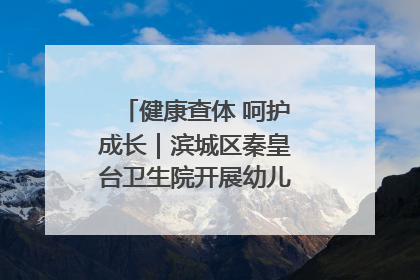健康查体 呵护成长｜滨城区秦皇台卫生院开展幼儿园儿童健康体检