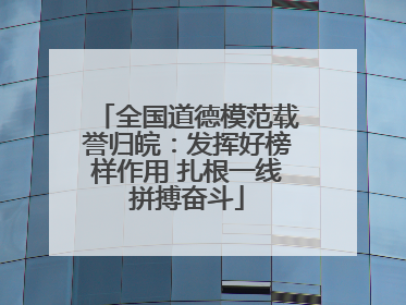 全国道德模范载誉归皖：发挥好榜样作用 扎根一线拼搏奋斗