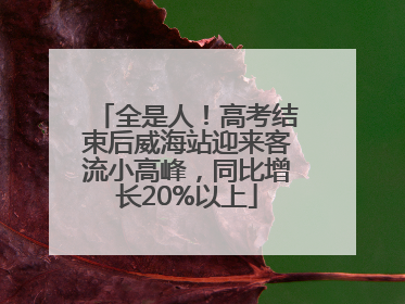 全是人！高考结束后威海站迎来客流小高峰，同比增长20%以上