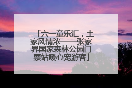 六一童乐汇，土家风情浓——张家界国家森林公园门票站暖心宠游客