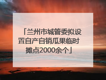 兰州市城管委拟设置自产自销瓜果临时摊点2000余个