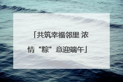 共筑幸福邻里 浓情“粽”意迎端午