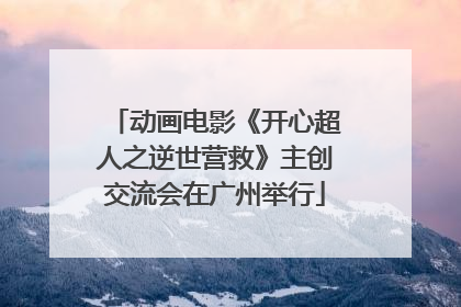 动画电影《开心超人之逆世营救》主创交流会在广州举行