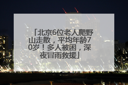 北京6位老人爬野山走散，平均年龄70岁！多人被困，深夜冒雨救援