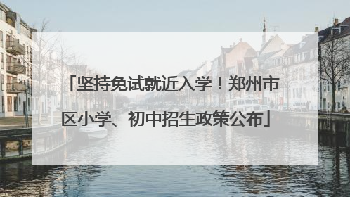 坚持免试就近入学！郑州市区小学、初中招生政策公布