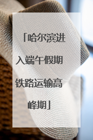 哈尔滨进入端午假期铁路运输高峰期