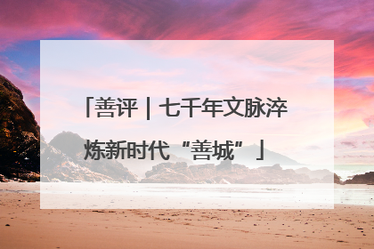 善评｜七千年文脉淬炼新时代“善城”