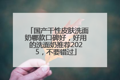 国产干性皮肤洗面奶哪款口碑好，好用的洗面奶推荐2025，不要错过