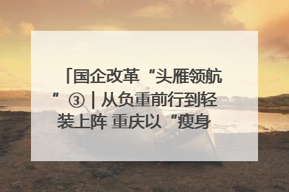 国企改革“头雁领航”③｜从负重前行到轻装上阵 重庆以“瘦身”谋“健体”