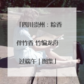 四川崇州：粽香伴竹香 竹编龙舟过端午｜图集