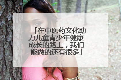 在中医药文化助力儿童青少年健康成长的路上，我们能做的还有很多