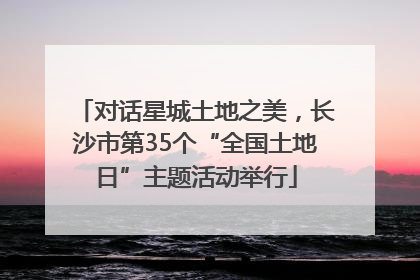 对话星城土地之美，长沙市第35个“全国土地日”主题活动举行