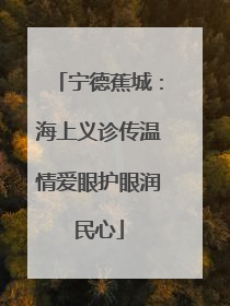 宁德蕉城：海上义诊传温情爱眼护眼润民心
