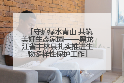 守护绿水青山 共筑美好生态家园——黑龙江省丰林县扎实推进生物多样性保护工作