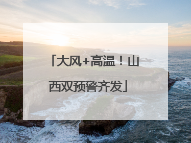 大风+高温！山西双预警齐发