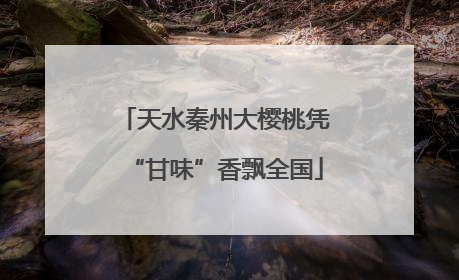 天水秦州大樱桃凭“甘味”香飘全国