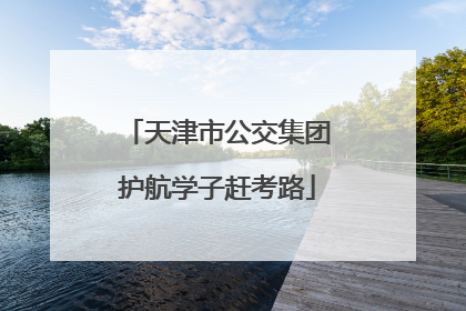天津市公交集团护航学子赶考路